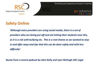 JISC

Safety Online
   ‘Although more providers are using social media, there is a set of
   providers who are being put off and not letting their students near this,
   as it is a risk with bullying etc. This is a real shame so we wanted to step
   in and offer ways and tips that this can be done safely and with less
   difficulty’



Quote from a recent podcast by John Kelly and Lynn McHugh JISC Legal
 