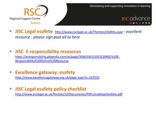  JISC Legal esafety         http://www.jisclegal.ac.uk/Themes/eSafety.aspx -   excellent
  resource : please sign post all to here


 JISC E-responsibility resources
  https://eresponsibility.pbworks.com/w/page/34463567/JISC%20RSC%20E-
  Responsibility%20Online%20Resource


 Excellence gateway: esafety
  http://www.excellencegateway.org.uk/page.aspx?o=167931


 JISC Legal esafety policy checklist
  http://www.jisclegal.ac.uk/Portals/12/Documents/PDFs/esafetychecklist.pdf
 