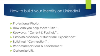 How to build your identity on LinkedIn?
 Professional Photo.
 How can you help them “ Title” .
 Keywords “Current & Past job” .
 Establish credibility “Education+ Experience” .
 Build trust “Connection” .
 Recommendations & Endorsement.
 Customize URL.
 