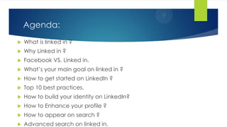Agenda:
 What is linked in ?
 Why Linked in ?
 Facebook VS. Linked in.
 What’s your main goal on linked in ?
 How to get started on LinkedIn ?
 Top 10 best practices.
 How to build your identity on LinkedIn?
 How to Enhance your profile ?
 How to appear on search ?
 Advanced search on linked in.
 