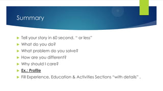 Summary
 Tell your story in 60 second. “ or less”
 What do you do?
 What problem do you solve?
 How are you different?
 Why should I care?
 Ex.: Profile
 Fill Experience, Education & Activities Sections “with details” .
 