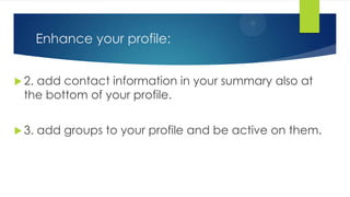 Enhance your profile:
 2. add contact information in your summary also at
the bottom of your profile.
 3. add groups to your profile and be active on them.
 