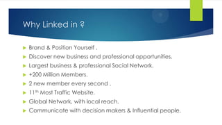 Why Linked in ?
 Brand & Position Yourself .
 Discover new business and professional opportunities.
 Largest business & professional Social Network.
 +200 Million Members.
 2 new member every second .
 11th Most Traffic Website.
 Global Network, with local reach.
 Communicate with decision makers & Influential people.
 
