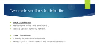 Two main sections to LinkedIn:
 Home Page Section:
 Manage your profile – the reflection of u.
 Receive updates from your network.
 Profile Page section:
 Summary of your career experience.
 Manage your recommendations and linkedin applications.
 
