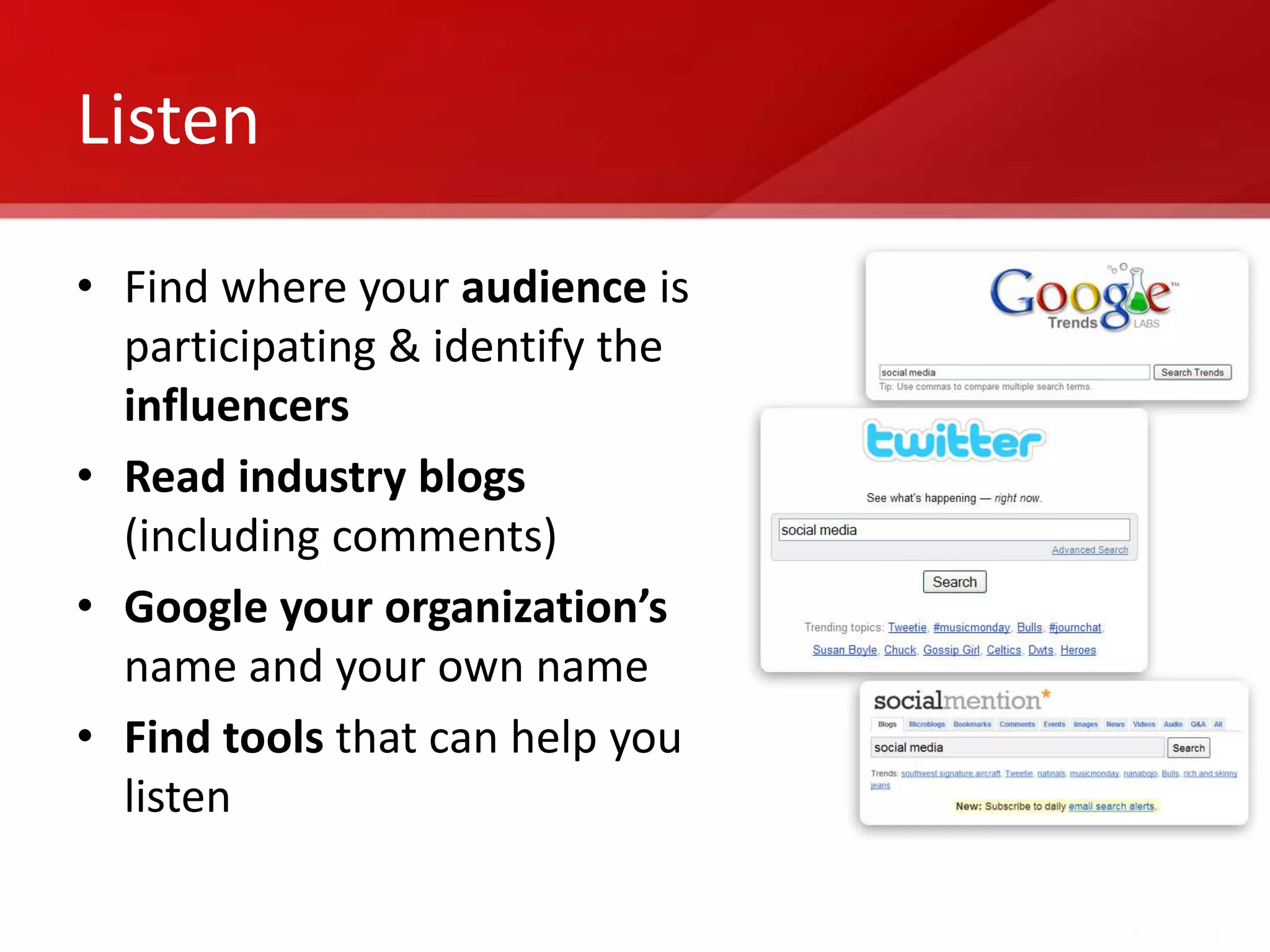 Listen

• Find where your audience is
  participating & identify the
  influencers
• Read industry blogs
  (including comments)
• Google your organization’s
  name and your own name
• Find tools that can help you
  listen
 