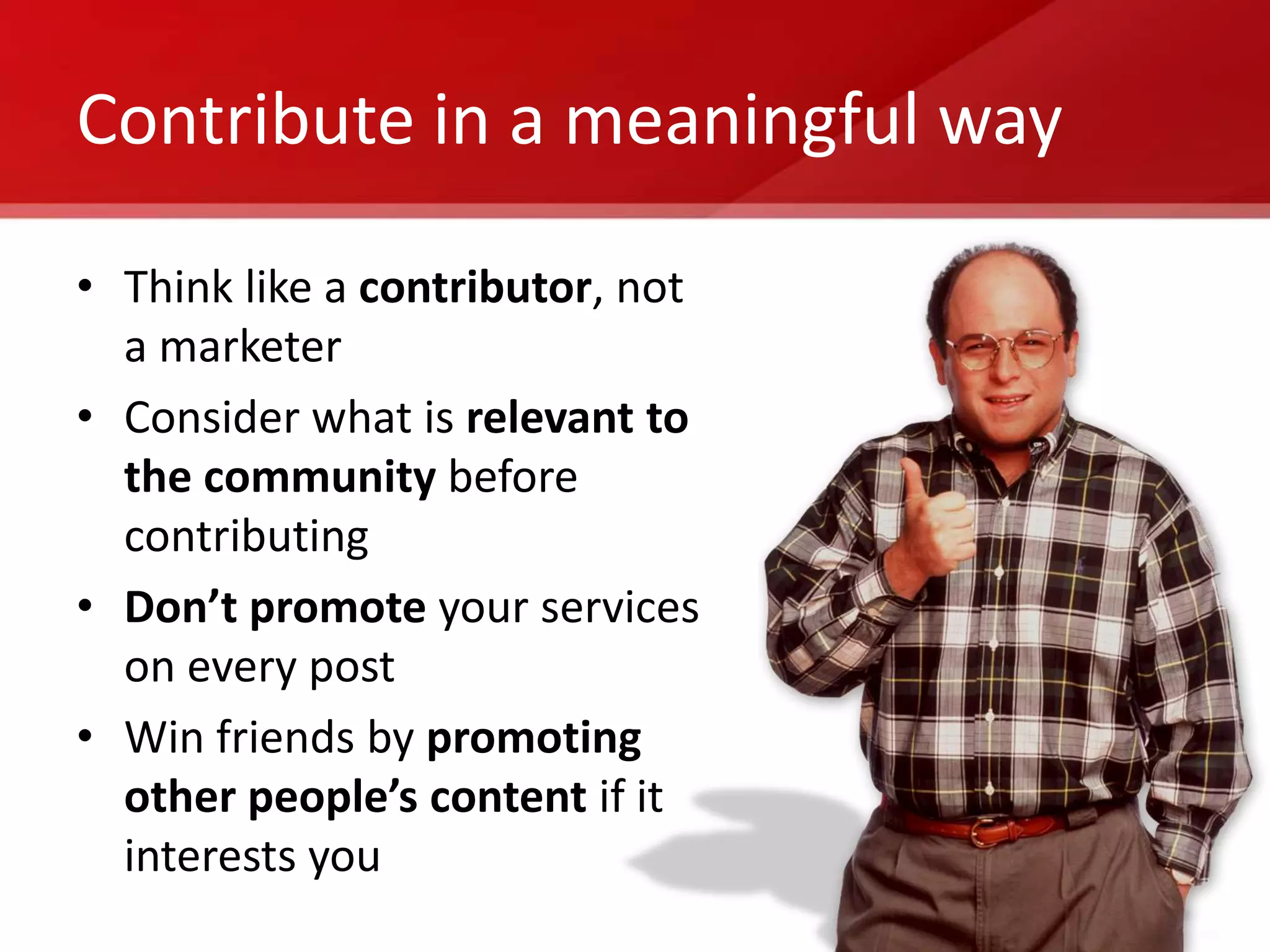 Contribute in a meaningful way

• Think like a contributor, not
  a marketer
• Consider what is relevant to
  the community before
  contributing
• Don’t promote your services
  on every post
• Win friends by promoting
  other people’s content if it
  interests you
 