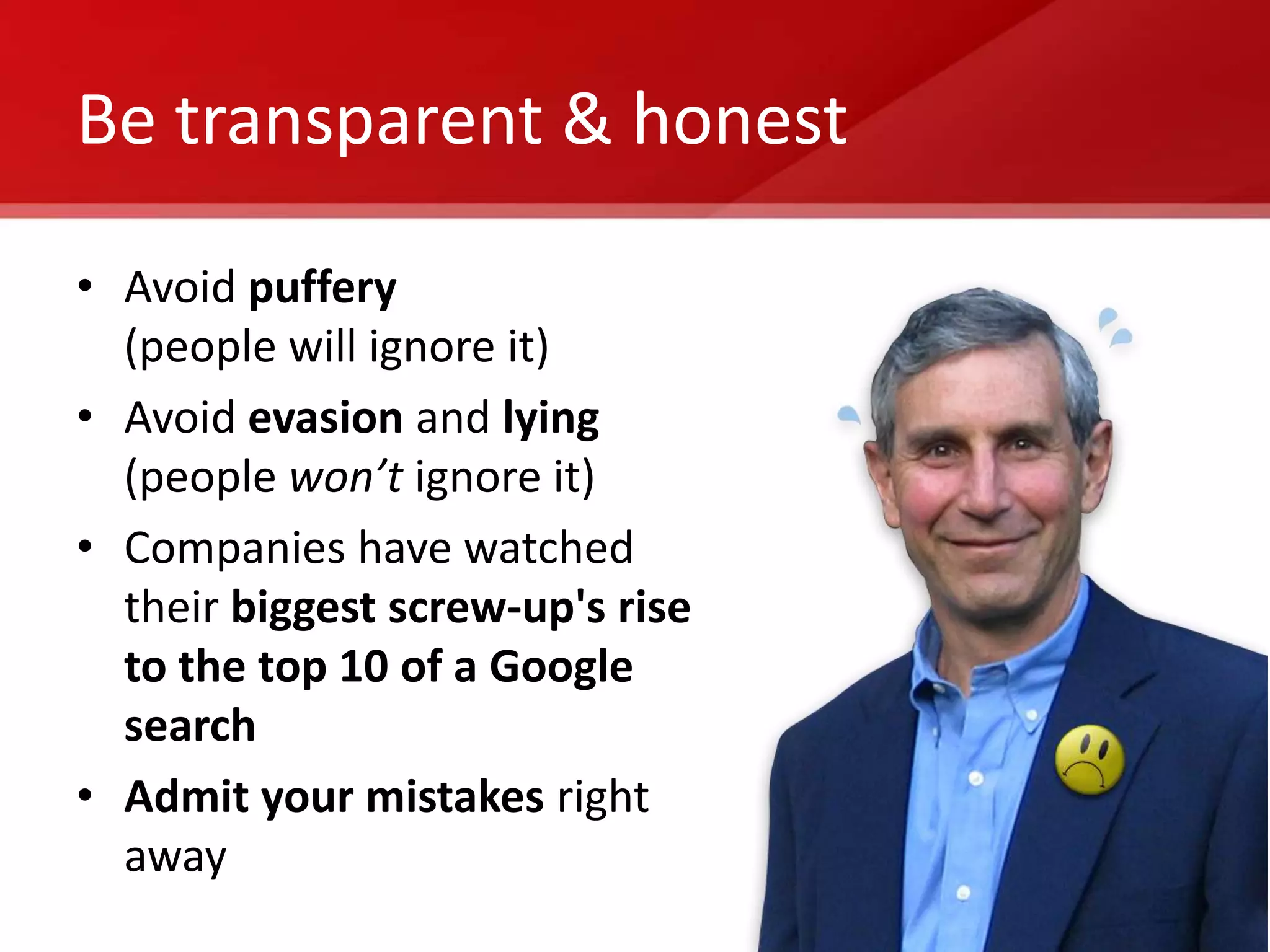 Be transparent & honest

• Avoid puffery
  (people will ignore it)
• Avoid evasion and lying
  (people won’t ignore it)
• Companies have watched
  their biggest screw-up's rise
  to the top 10 of a Google
  search
• Admit your mistakes right
  away
 