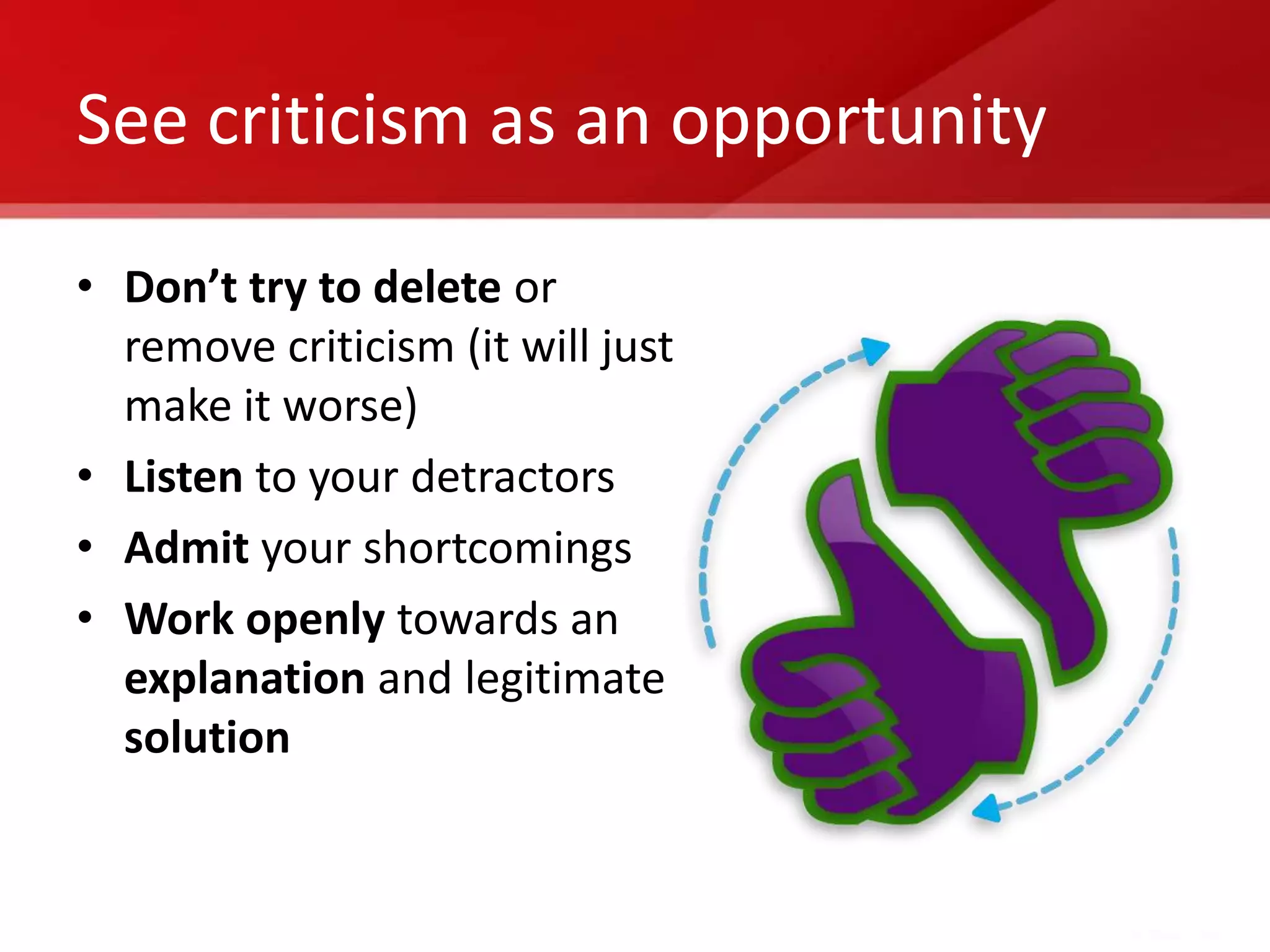 See criticism as an opportunity

• Don’t try to delete or
  remove criticism (it will just
  make it worse)
• Listen to your detractors
• Admit your shortcomings
• Work openly towards an
  explanation and legitimate
  solution
 