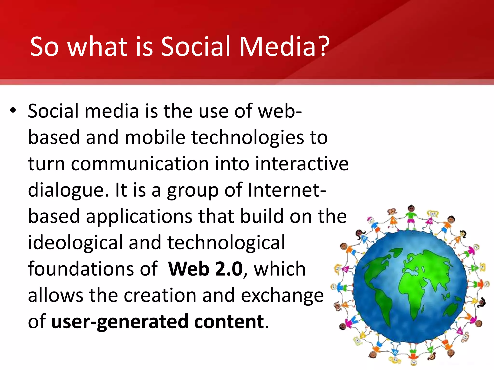So what is Social Media?

• Social media is the use of web-
  based and mobile technologies to
  turn communication into interactive
  dialogue. It is a group of Internet-
  based applications that build on the
  ideological and technological
  foundations of Web 2.0, which
  allows the creation and exchange
  of user-generated content.
 