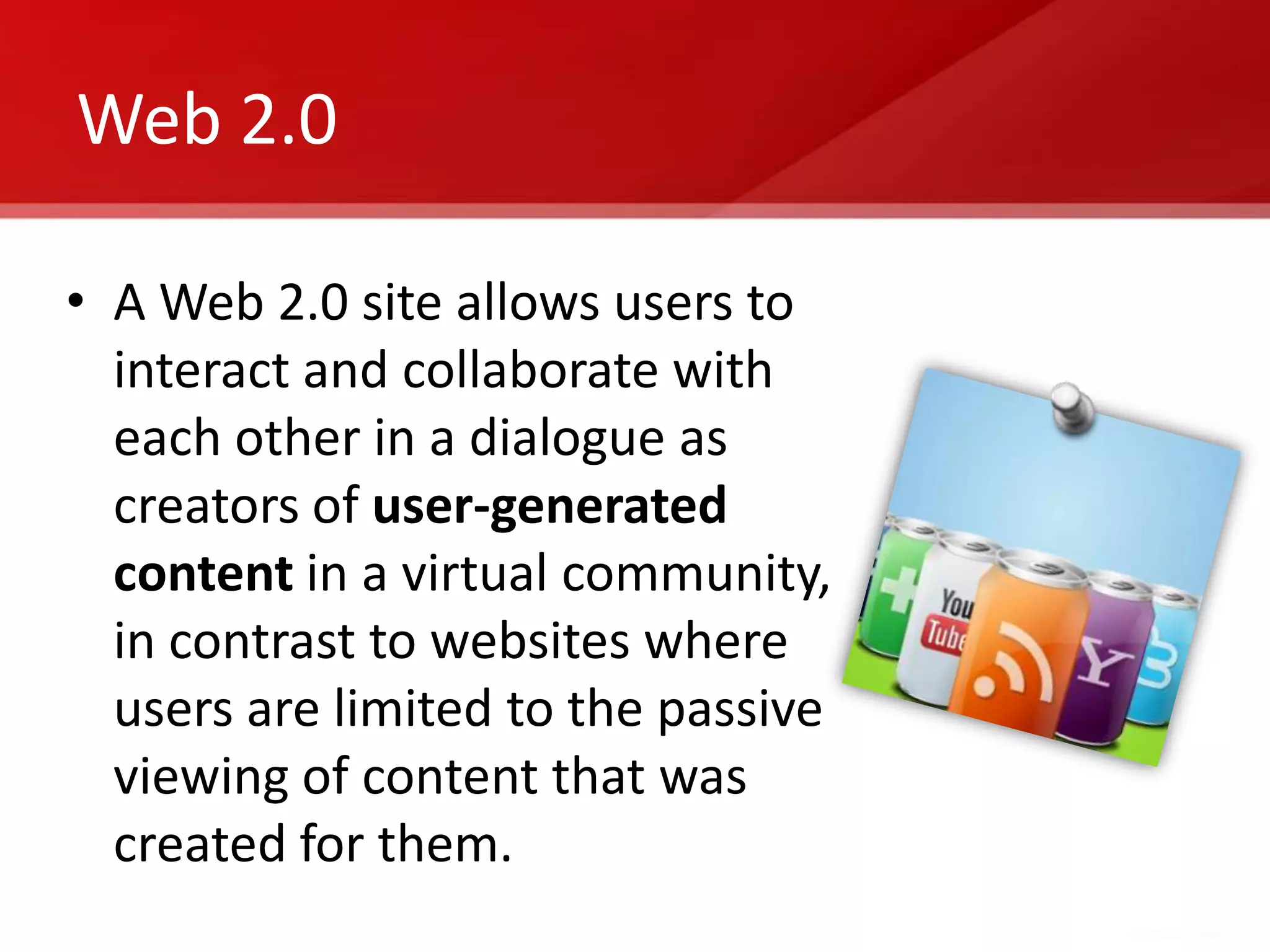 Web 2.0

• A Web 2.0 site allows users to
  interact and collaborate with
  each other in a dialogue as
  creators of user-generated
  content in a virtual community,
  in contrast to websites where
  users are limited to the passive
  viewing of content that was
  created for them.
 