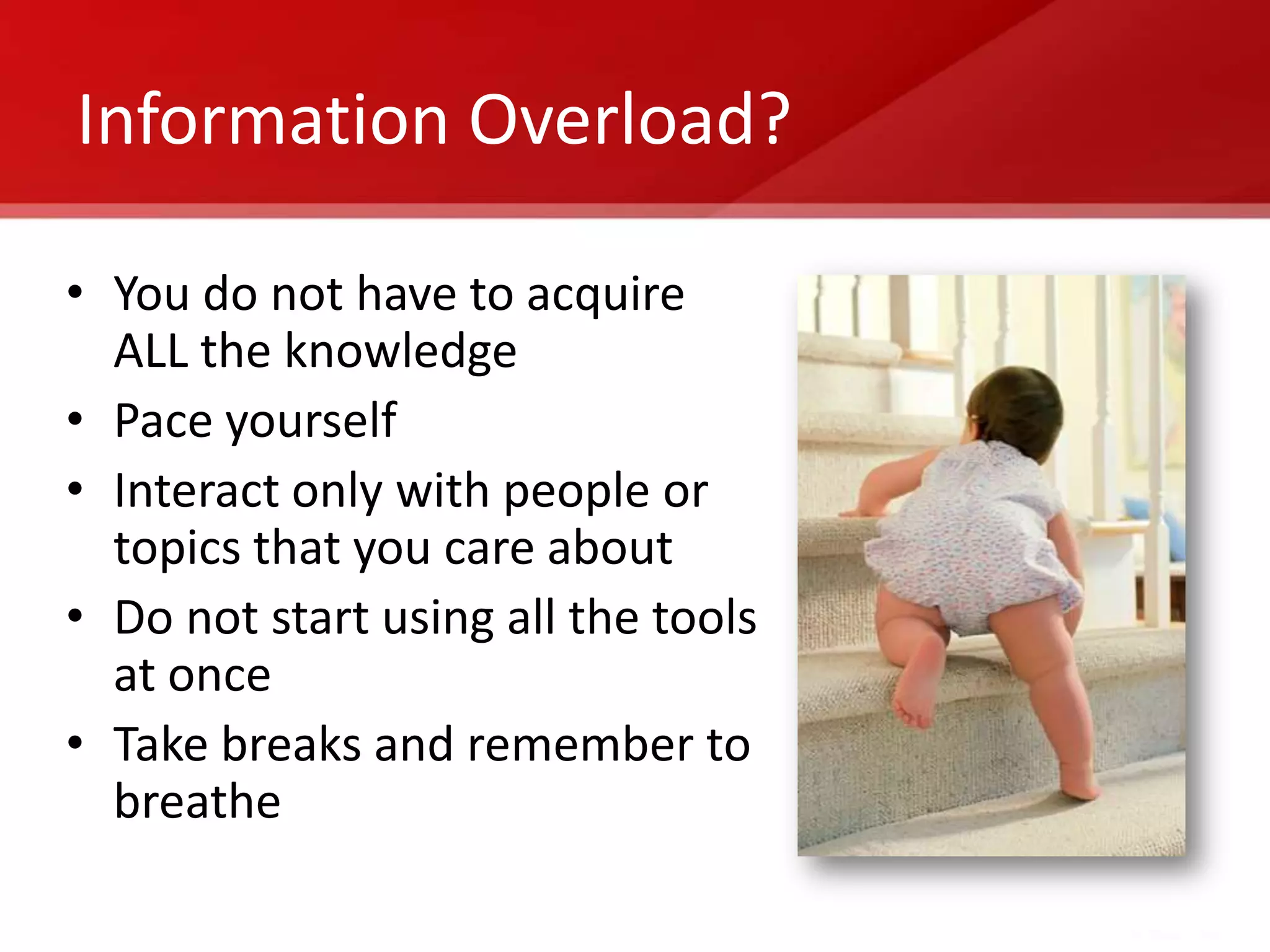 Information Overload?

• You do not have to acquire
  ALL the knowledge
• Pace yourself
• Interact only with people or
  topics that you care about
• Do not start using all the tools
  at once
• Take breaks and remember to
  breathe
 