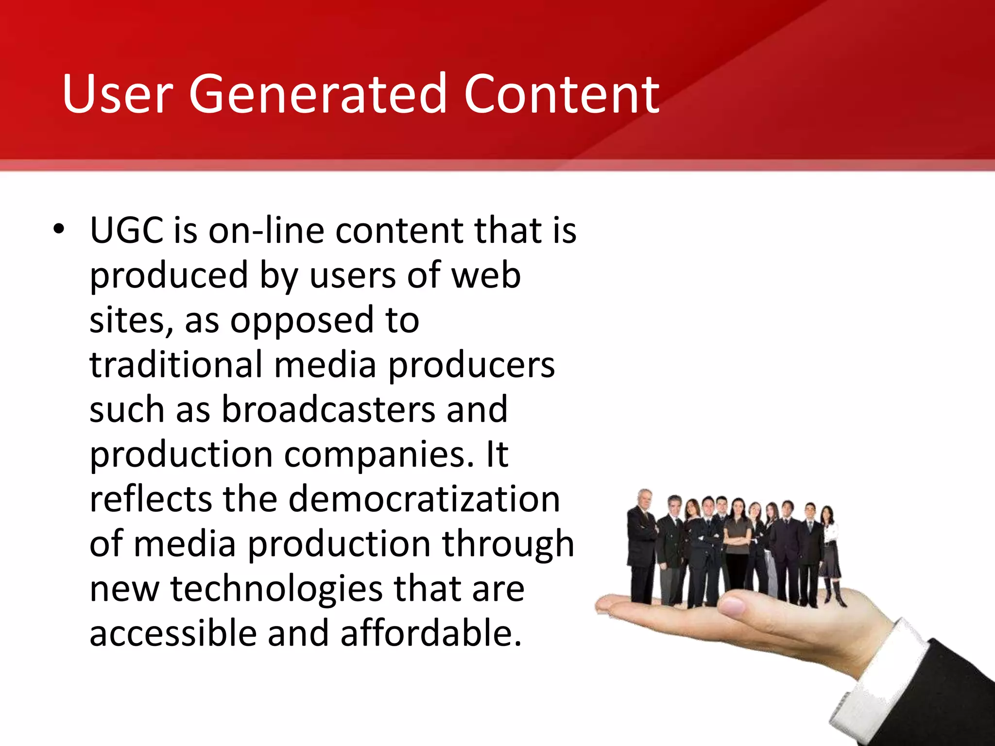 User Generated Content

• UGC is on-line content that is
  produced by users of web
  sites, as opposed to
  traditional media producers
  such as broadcasters and
  production companies. It
  reflects the democratization
  of media production through
  new technologies that are
  accessible and affordable.
 