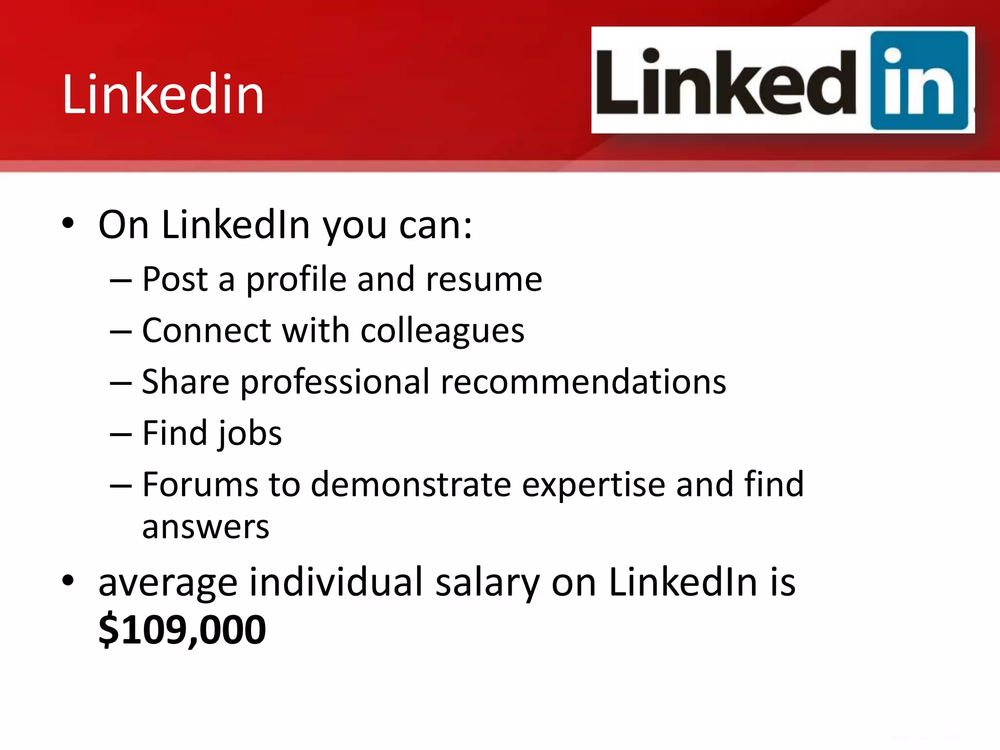 Linkedin

• On LinkedIn you can:
  – Post a profile and resume
  – Connect with colleagues
  – Share professional recommendations
  – Find jobs
  – Forums to demonstrate expertise and find
    answers
• average individual salary on LinkedIn is
  $109,000
 