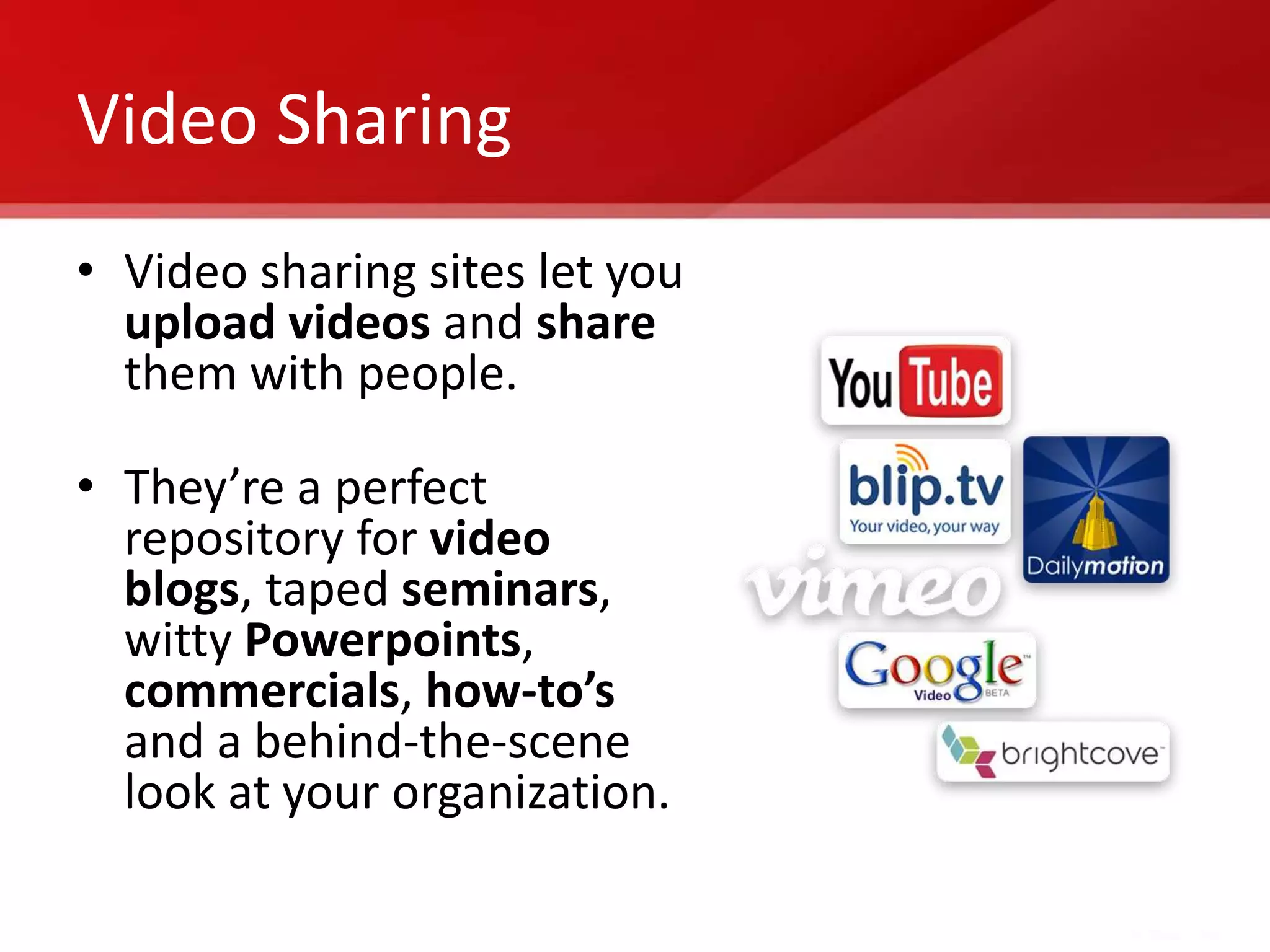Video Sharing
• Video sharing sites let you
  upload videos and share
  them with people.

• They’re a perfect
  repository for video
  blogs, taped seminars,
  witty Powerpoints,
  commercials, how-to’s
  and a behind-the-scene
  look at your organization.
 