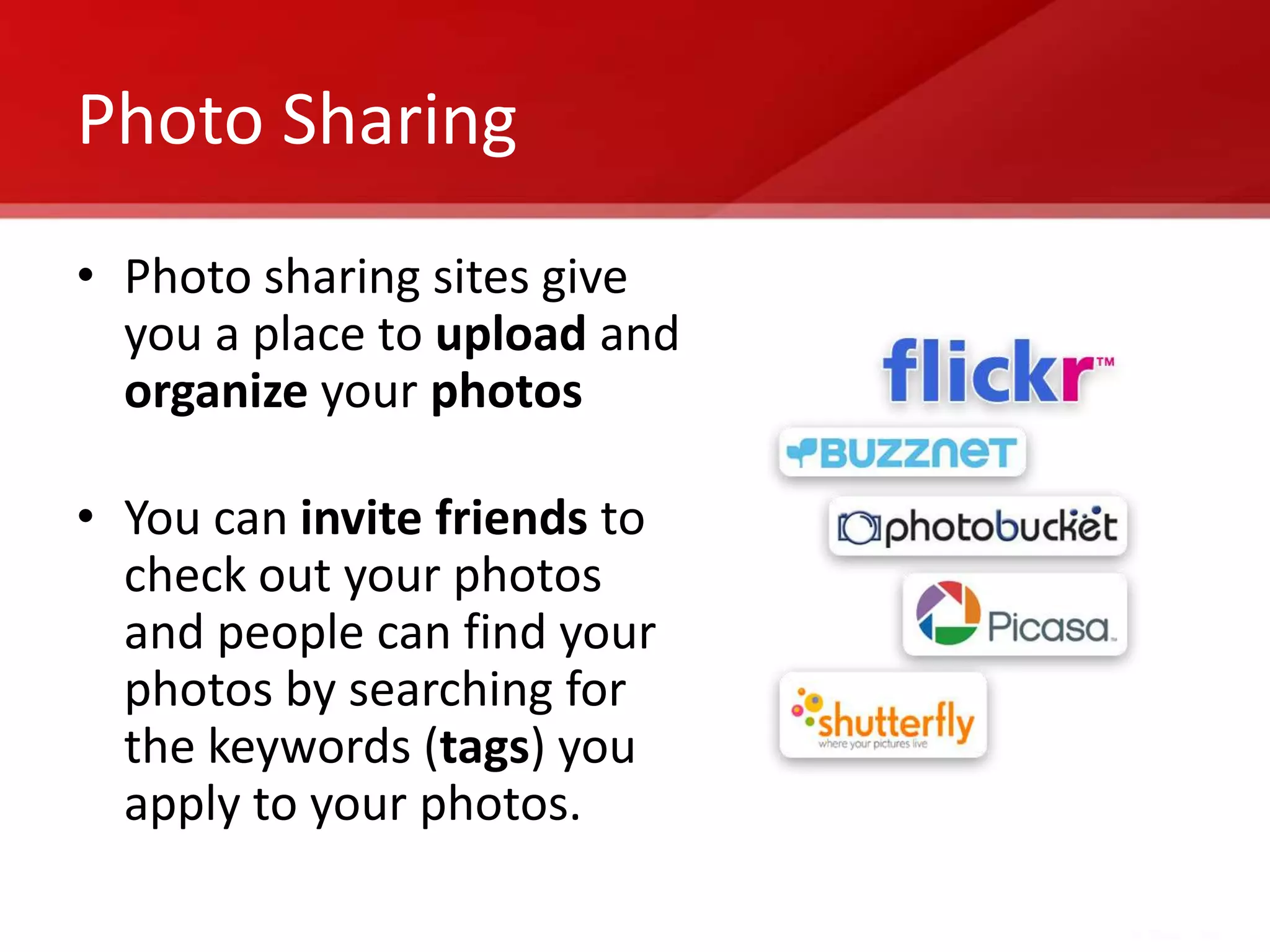 Photo Sharing
• Photo sharing sites give
  you a place to upload and
  organize your photos

• You can invite friends to
  check out your photos
  and people can find your
  photos by searching for
  the keywords (tags) you
  apply to your photos.
 