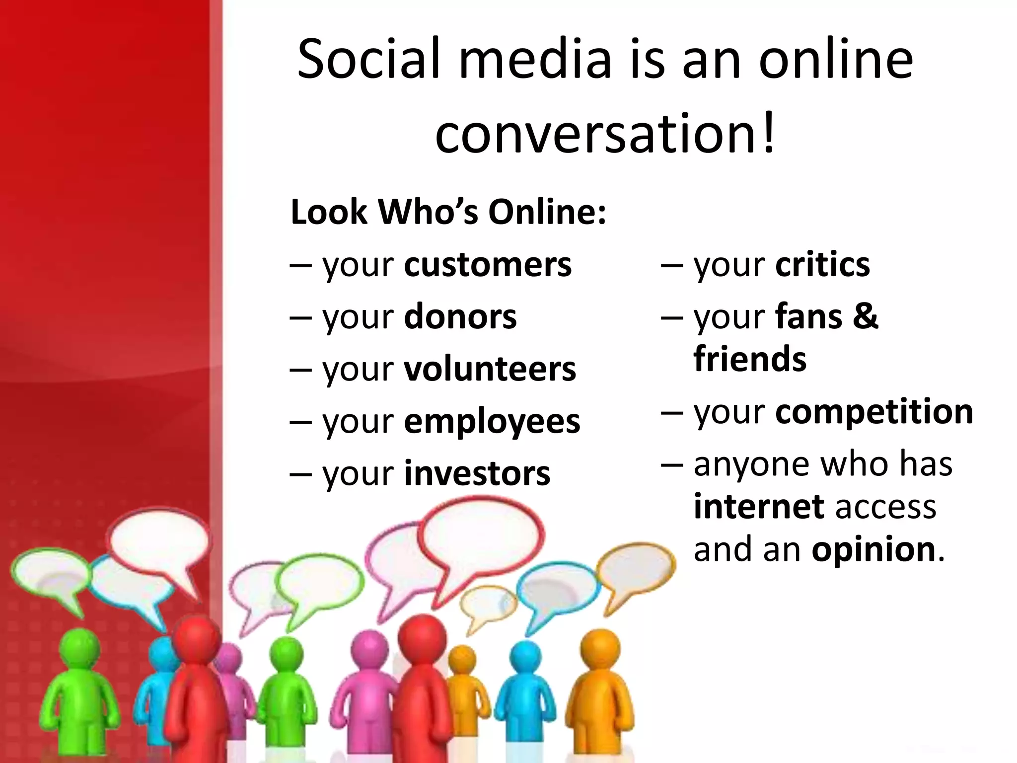 Social media is an online
     conversation!
Look Who’s Online:
– your customers     – your critics
– your donors        – your fans &
– your volunteers      friends
– your employees     – your competition
– your investors     – anyone who has
                       internet access
                       and an opinion.
 