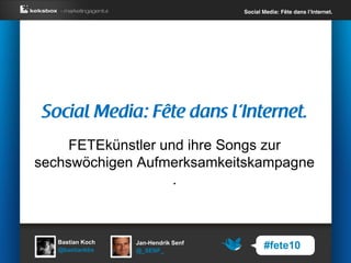 Social Media: Fête dans l’Internet.




     FETEkünstler und ihre Songs zur
sechswöchigen Aufmerksamkeitskampagne
                    .



   Bastian Koch   Jan-Hendrik Senf
   @bastiankbx    @_SENF_
                                            #fete10
 