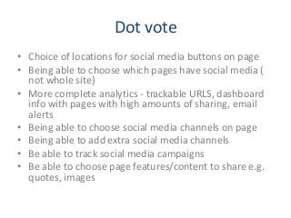 Dot vote
• Choice of locations for social media buttons on page
• Being able to choose which pages have social media (
not whole site)
• More complete analytics - trackable URLS, dashboard
info with pages with high amounts of sharing, email
alerts
• Being able to choose social media channels on page
• Being able to add extra social media channels
• Be able to track social media campaigns
• Be able to choose page features/content to share e.g.
quotes, images
 
