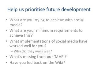 Help us prioritise future development
• What are you trying to achieve with social
media?
• What are your minimum requirements to
achieve this?
• What implementations of social media have
worked well for you?
– Why did they work well?
• What’s missing from our ‘MVP’?
• Have you fed back on the Wiki?
 