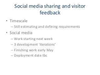 Social media sharing and visitor
feedback
• Timescale
– Still estimating and defining requirements
• Social media
– Work starting next week
– 3 development ‘iterations’
– Finishing work early May
– Deployment date tbc
 