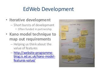 EdWeb Development
• Iterative development
– Short bursts of development
• Often funded in partnership
• Kano model technique to
map out requirements
– Helping us think about the
value of features
– http://website-programme-
blog.is.ed.ac.uk/kano-model-
features-value/
 