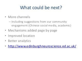 What could be next?
• More channels
– Including suggestions from our community
engagement (Chinese social media, academic)
• Mechanisms added page by page
• Improved location
• Better analytics
• http://www.edinburghneuroscience.ed.ac.uk/
 