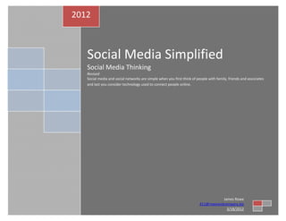 2012



   Social Media Simplified
   Social Media Thinking
   Revised
   Social media and social networks are simple when you first think of people with family, friends and associates
   and last you consider technology used to connect people online.




                                                                                    James Rowe
                                                                         411@roweandcompany.biz
                                                                                      3/18/2012
 