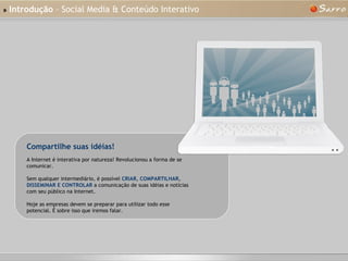 »   Introdução  – Social Media & Conteúdo Interativo A Internet é interativa por natureza! Revolucionou a forma de se comunicar. Sem qualquer intermediário, é possível  CRIAR ,  COMPARTILHAR ,  DISSEMINAR E CONTROLAR  a comunicação de suas idéias e notícias com seu público na Internet. Hoje as empresas devem se preparar para utilizar todo esse potencial. É sobre isso que iremos falar. Compartilhe suas idéias! 