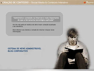 »   CRIAÇÃO DE CONTEÚDO  – Social Media & Conteúdo Interativo “ Administrar conteúdo na Internet é mais importante do que a ferramenta tecnológica aplicada” Um site não pode ser estático ele deve trazer conteúdo atualizado e de relevância. Deve oferecer aos clientes a vontade de retornar e buscar novas informações. SISTEMA DE NEWS ADMINISTRÁVEL BLOG CORPORATIVO 