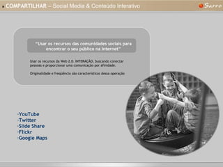 »   COMPARTILHAR  – Social Media & Conteúdo Interativo “ Usar os recursos das comunidades sociais para encontrar o seu público na Internet” Usar os recursos da Web 2.0. INTERAÇÃO, buscando conectar pessoas e proporcionar uma comunicação por afinidade. Originalidade e freqüência são características dessa operação YouTube Twitter Slide Share Flickr Google Maps 