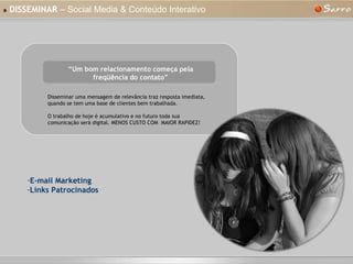 »   DISSEMINAR  – Social Media & Conteúdo Interativo “ Um bom relacionamento começa pela freqüência do contato” Disseminar uma mensagem de relevância traz resposta imediata, quando se tem uma base de clientes bem trabalhada. O trabalho de hoje é acumulativo e no futuro toda sua comunicação será digital. MENOS CUSTO COM  MAIOR RAPIDEZ! E-mail Marketing Links Patrocinados 