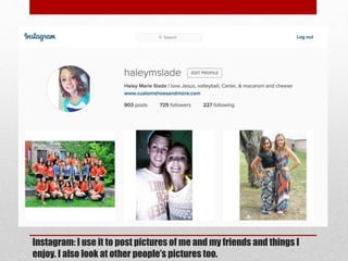 Instagram: I use it to post pictures of me and my friends and things I
enjoy. I also look at other people’s pictures too.
 