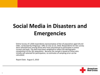 Social Media in Disasters and 
            Emergencies
     Online Survey of 1,058 respondents representative of the US population aged 18 and 
     older, conducted by Infogroup | ORC on July 22‐23, 2010. Respondents for this survey 
     were selected from among those who have volunteered to participate in online 
     surveys and polls. The data have been weighted to reflect the demographic 
     composition of the 18+ population.  Because the sample is based on those who 
     initially self‐selected for participation, no estimates of sampling error can be 
     calculated.  

     Report Date:  August 5, 2010 




1
 