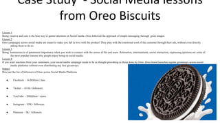 Case Study - Social Media lessons
from Oreo Biscuits
Lesson 1
Being creative and cute is the best way to garner attention on Social media. Oreo followed the approach of simple messaging through great images.
Lesson 2
Oreo campaigns across social media are meant to make you fall in love with the product! They play with the emotional cord of the customer through their ads, without even directly
asking them to do so.
Lesson 3
Being humourous is of paramount importance when you wish to connect with the senses of the end users. Relaxation, entertainment, social interaction, expressing opinions are some of
the most popular reasons why people enjoy being on social media
Lesson 4
If you want reactions from your customers, your social media campaign needs to be as thought provoking as those done by Oreo. Oreo brand launches regular giveaways across social
media platforms without even distributing any free giveaways.
Impact
Here are the list of followers of Oreo across Social Media Platforms
● Facebook – 34 Million+ fans
● Twitter – 161K+ followers
● YouTube – 20Million+ views
● Instagram – 95K+ followers
● Pinterest – 3K+ followers
 