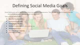 Defining Social Media Goals
Social Media goals can be classified according to the purpose of communication. They can either be based on need to innovate,
need to create strategy or desire to interact with employees.
Types of Social Media Goals
● Targeting new customer base
● Generating business leads
● Driving bottom line sales
● Building awareness about products and services
● Monetising on content
● Promoting thought leadership
● Educating Customers
 