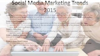 Social Media Marketing Trends
2015
Social media marketing is use of various online media platforms to market products, services or organizations.Website is the key
factor in creating an online identity for your brands. A website helps you reach a wider target audience with efficiency.Here
we enlist 4 Social Media trends to watch out for -
Trend 1- Paid Promotions
Social media marketing spends continue to rise as organizations are shelling out more and more money to reach the target
audience. Only 15% of a company's facebook fans are actually able to see daily updates of the company.The share of organic
posts on facebook has dropped to less than 1%
Trend 2 - Video Posts
Video posts attracts 3 times more traffic than any other form of marketing content. Video content guarantees more inbound links
and helps brands share their story in the easiest ways.
Trend 3 - Platform Diversity
Although its is simple to say that 84% of online users visit Facebook daily, having presence on multiple platforms helps garner
more traffic
Trend 4- Image Based Content
40% of online media users respond faster to visulas than plain text. this is a very important trend for small businesses, as image
based social media platforms are the biggest revenue generators for businesses with less than $10,000 of capital.
 