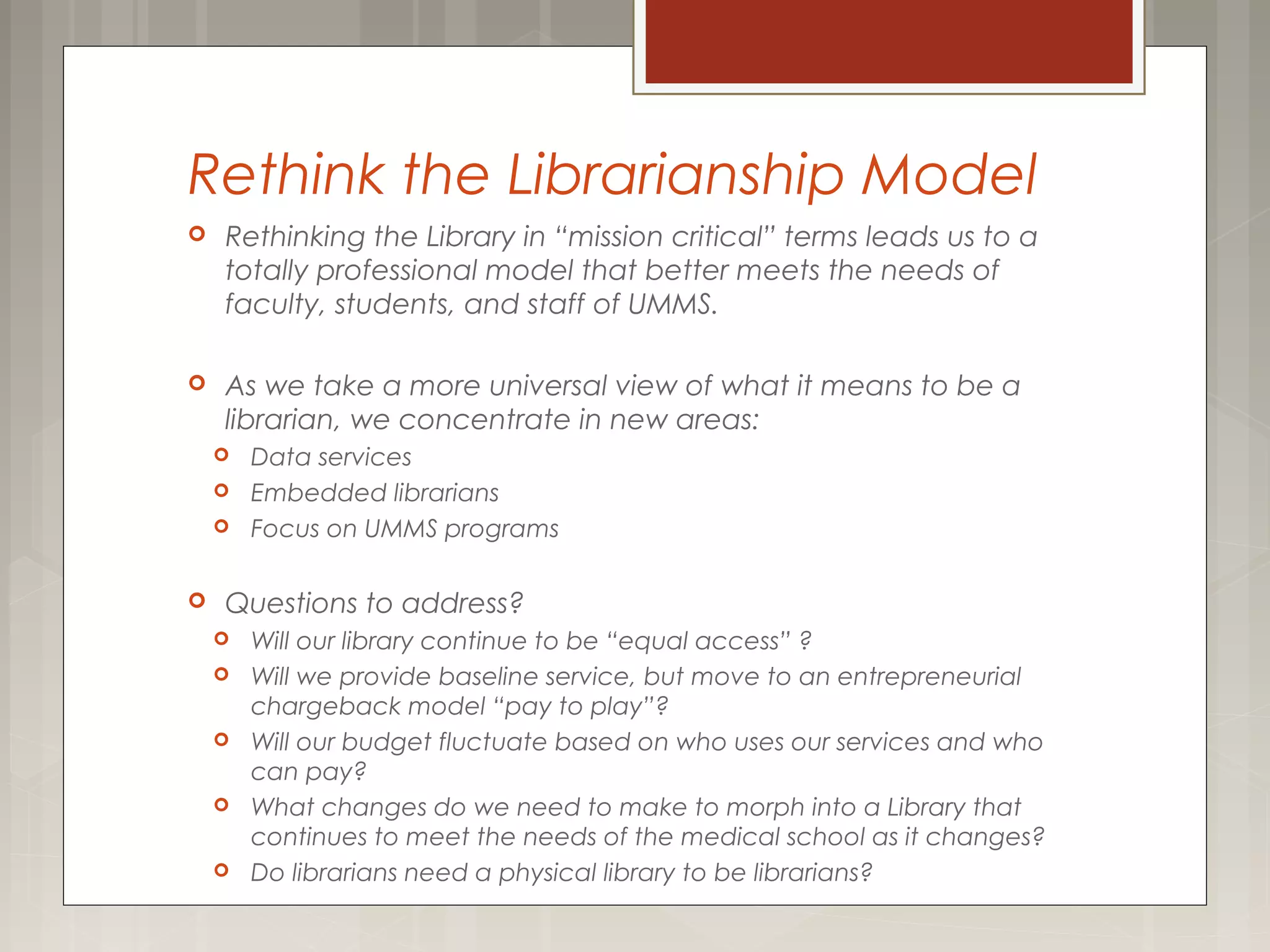 Rethink the Librarianship Model
 Rethinking the Library in “mission critical” terms leads us to a
totally professional model that better meets the needs of
faculty, students, and staff of UMMS.
 As we take a more universal view of what it means to be a
librarian, we concentrate in new areas:
 Data services
 Embedded librarians
 Focus on UMMS programs
 Questions to address?
 Will our library continue to be “equal access” ?
 Will we provide baseline service, but move to an entrepreneurial
chargeback model “pay to play”?
 Will our budget fluctuate based on who uses our services and who
can pay?
 What changes do we need to make to morph into a Library that
continues to meet the needs of the medical school as it changes?
 Do librarians need a physical library to be librarians?
 
