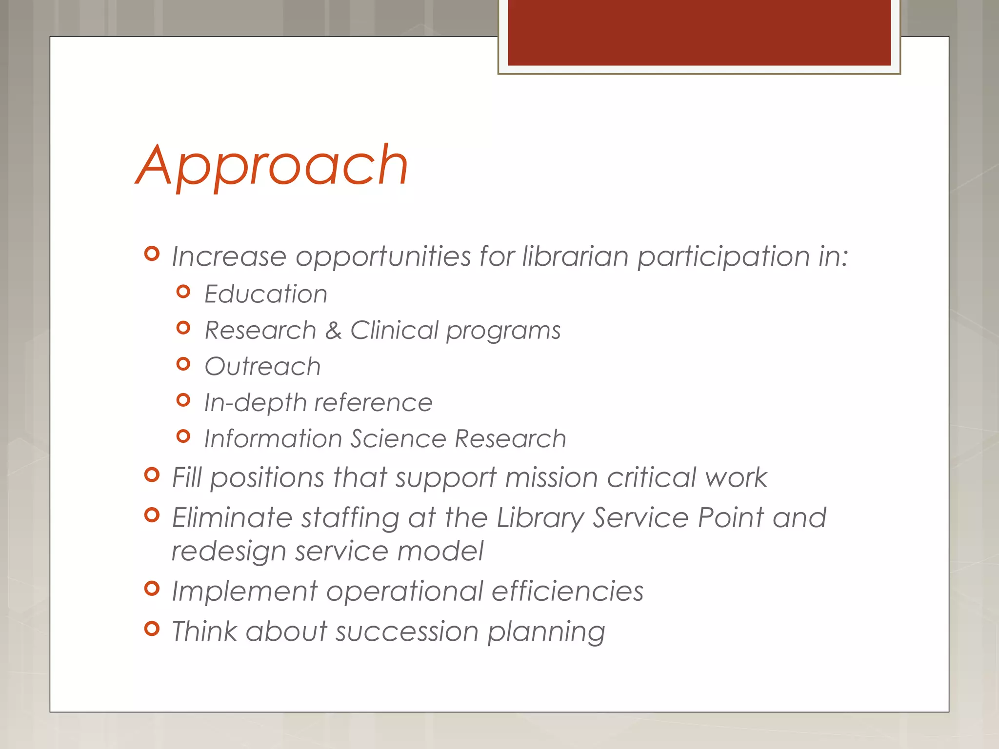 Approach
 Increase opportunities for librarian participation in:
 Education
 Research & Clinical programs
 Outreach
 In-depth reference
 Information Science Research
 Fill positions that support mission critical work
 Eliminate staffing at the Library Service Point and
redesign service model
 Implement operational efficiencies
 Think about succession planning
 