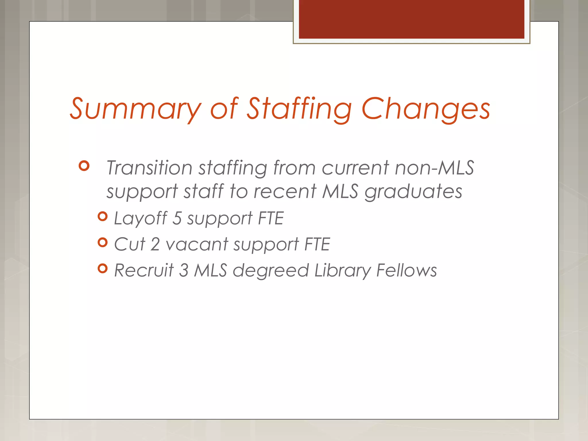 Summary of Staffing Changes
 Transition staffing from current non-MLS
support staff to recent MLS graduates
 Layoff 5 support FTE
 Cut 2 vacant support FTE
 Recruit 3 MLS degreed Library Fellows
 