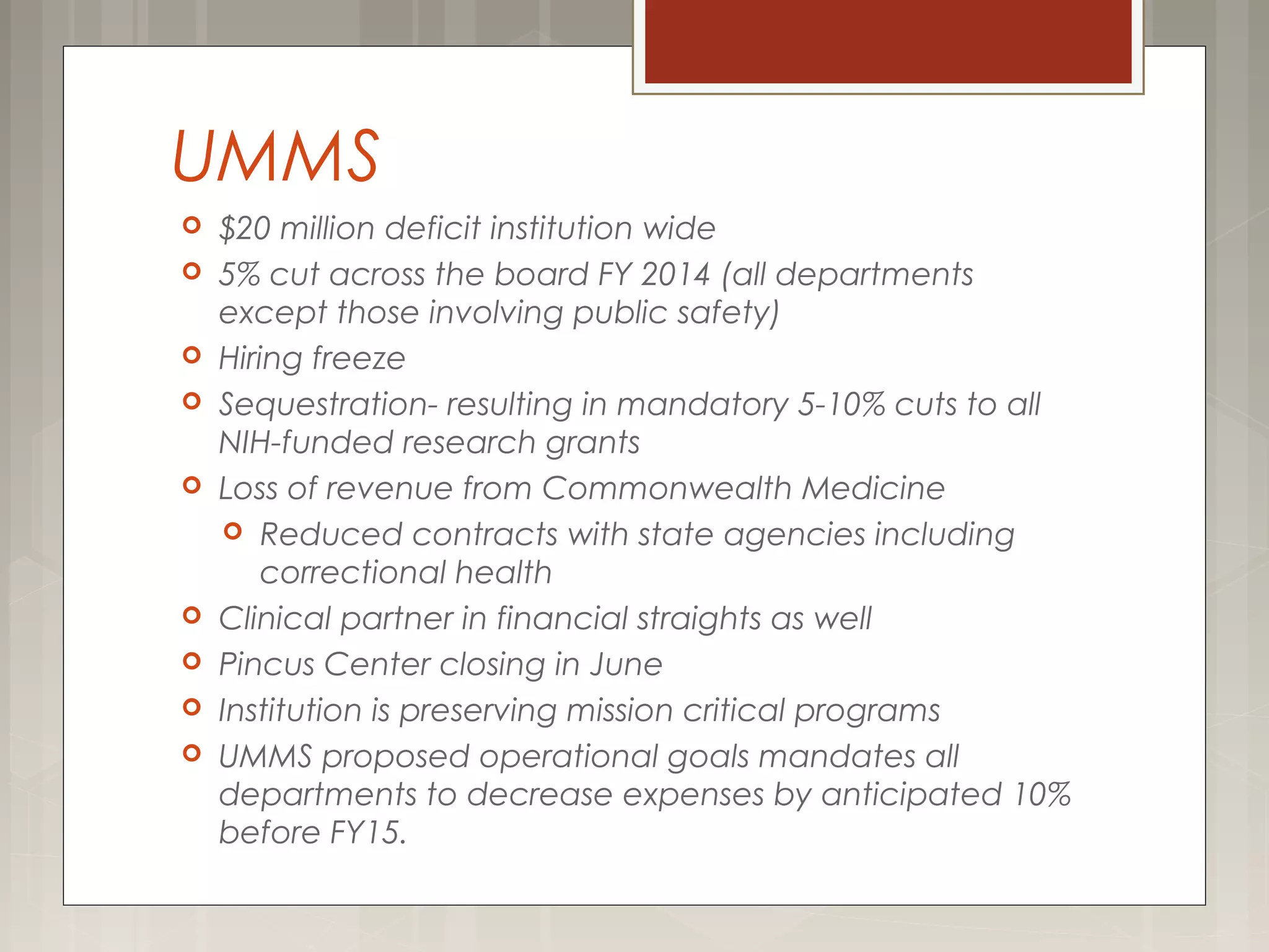  $20 million deficit institution wide
 5% cut across the board FY 2014 (all departments
except those involving public safety)
 Hiring freeze
 Sequestration- resulting in mandatory 5-10% cuts to all
NIH-funded research grants
 Loss of revenue from Commonwealth Medicine
 Reduced contracts with state agencies including
correctional health
 Clinical partner in financial straights as well
 Pincus Center closing in June
 Institution is preserving mission critical programs
 UMMS proposed operational goals mandates all
departments to decrease expenses by anticipated 10%
before FY15.
UMMS
 