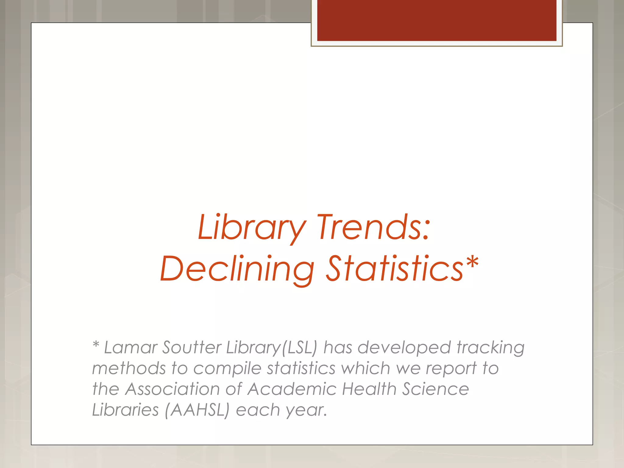 Library Trends:
Declining Statistics*
* Lamar Soutter Library(LSL) has developed tracking
methods to compile statistics which we report to
the Association of Academic Health Science
Libraries (AAHSL) each year.
 