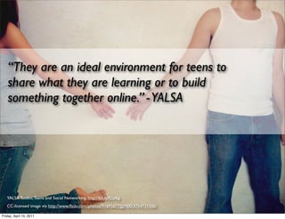 “They are an ideal environment for teens to
   share what they are learning or to build
   something together online.” - YALSA




   YALSA Toolkit, Teens and Social Networking, http://bit.ly/fGv4ig
   CC-licensed image via http://www.ﬂickr.com/photos/91695677@N00/3754731106/

Friday, April 15, 2011
 