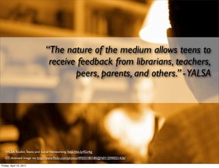 “The nature of the medium allows teens to
                                 receive feedback from librarians, teachers,
                                        peers, parents, and others.” - YALSA




   YALSA Toolkit, Teens and Social Networking, http://bit.ly/fGv4ig
   CC-licensed image via http://www.ﬂickr.com/photos/49503180180@N01/2090021426/

Friday, April 15, 2011
 