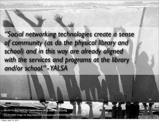 “Social networking technologies create a sense
   of community (as do the physical library and
   school) and in this way are already aligned
   with the services and programs at the library
   and/or school.” - YALSA




   YALSA Toolkit, Teens and Social Networking, http://bit.ly/fGv4ig
   CC-licensed image via http://www.ﬂickr.com/photos/40645538@N00/179279964/

Friday, April 15, 2011
 