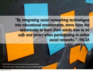 “By integrating social networking technologies
                         into educational environments, teens have the
                            opportunity to learn from adults how to be
                           safe and smart when participating in online
                                               social networks.” - YALSA




   YALSA Toolkit, Teens and Social Networking, http://bit.ly/fGv4ig
   CC-licensed image via http://www.ﬂickr.com/photos/40645538@N00/179279964/

Friday, April 15, 2011
 