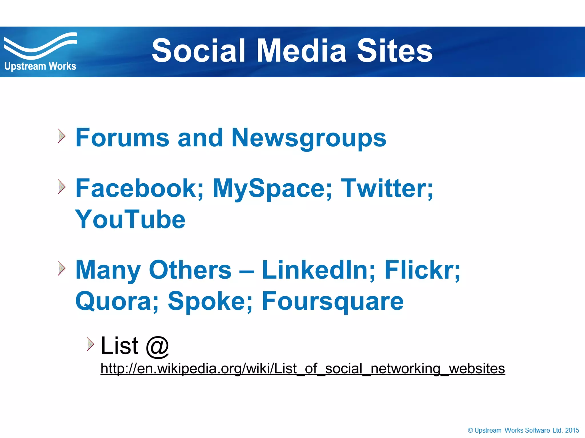 © Upstream Works Software
 Forums and Newsgroups
 Facebook; MySpace; Twitter; YouTube
 Many Others – LinkedIn; Flickr; Quora;
Spoke; Foursquare
List @
http://en.wikipedia.org/wiki/List_of_social_networking_websites
Social Media Sites
 