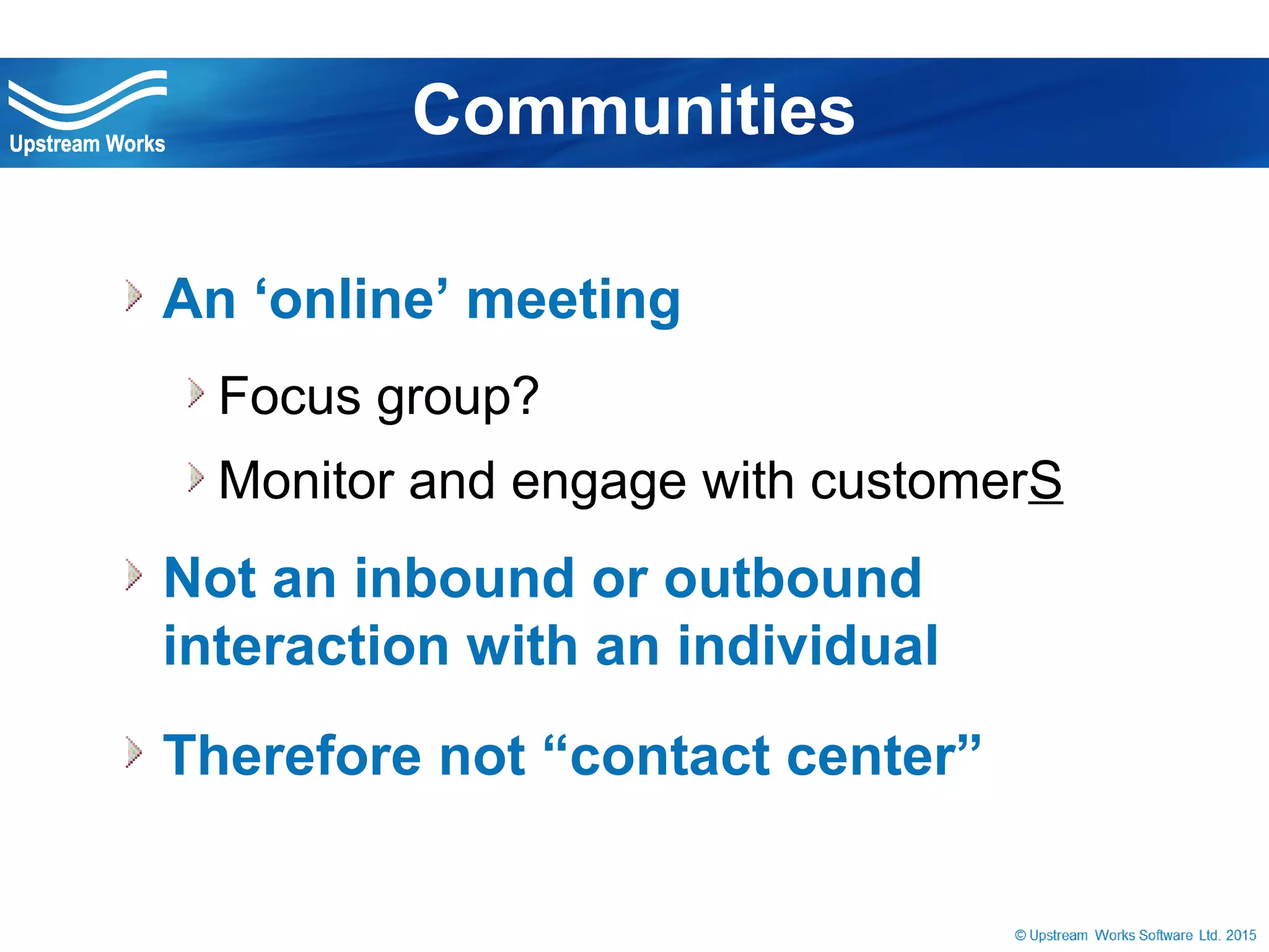 © Upstream Works Software
 An ‘online’ meeting
Focus group?
Monitor and engage with customerS
 Not an inbound or outbound interaction with
an individual
 Therefore not “contact center”
Communities
 