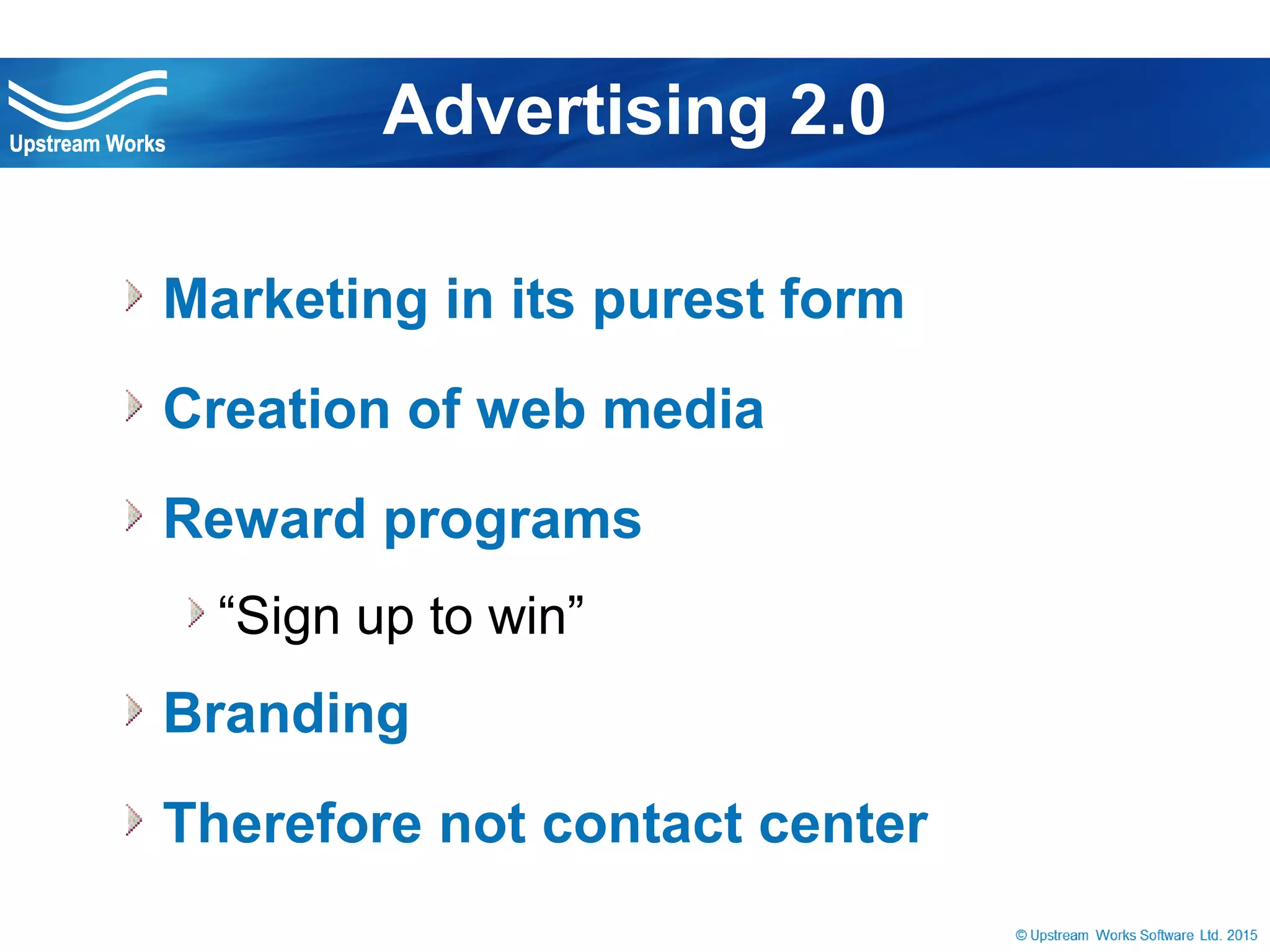 © Upstream Works Software
 Marketing in its purest form
 Creation of web media
 Reward programs
“Sign up to win”
 Branding
 Therefore not contact center
Advertising 2.0
 