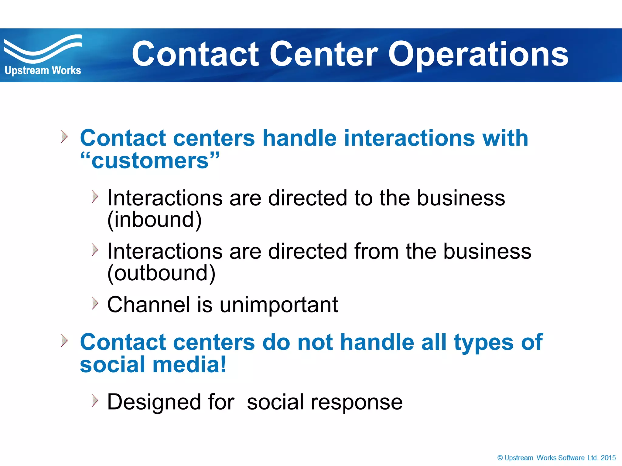 © Upstream Works Software
» Contact centers handle interactions with
“customers”
» Interactions are directed to the business (inbound)
» Interactions are directed from the business
(outbound)
» Channel is unimportant
» Contact centers do not handle all types of
social media!
» Designed for social response
Contact Center Operations
 