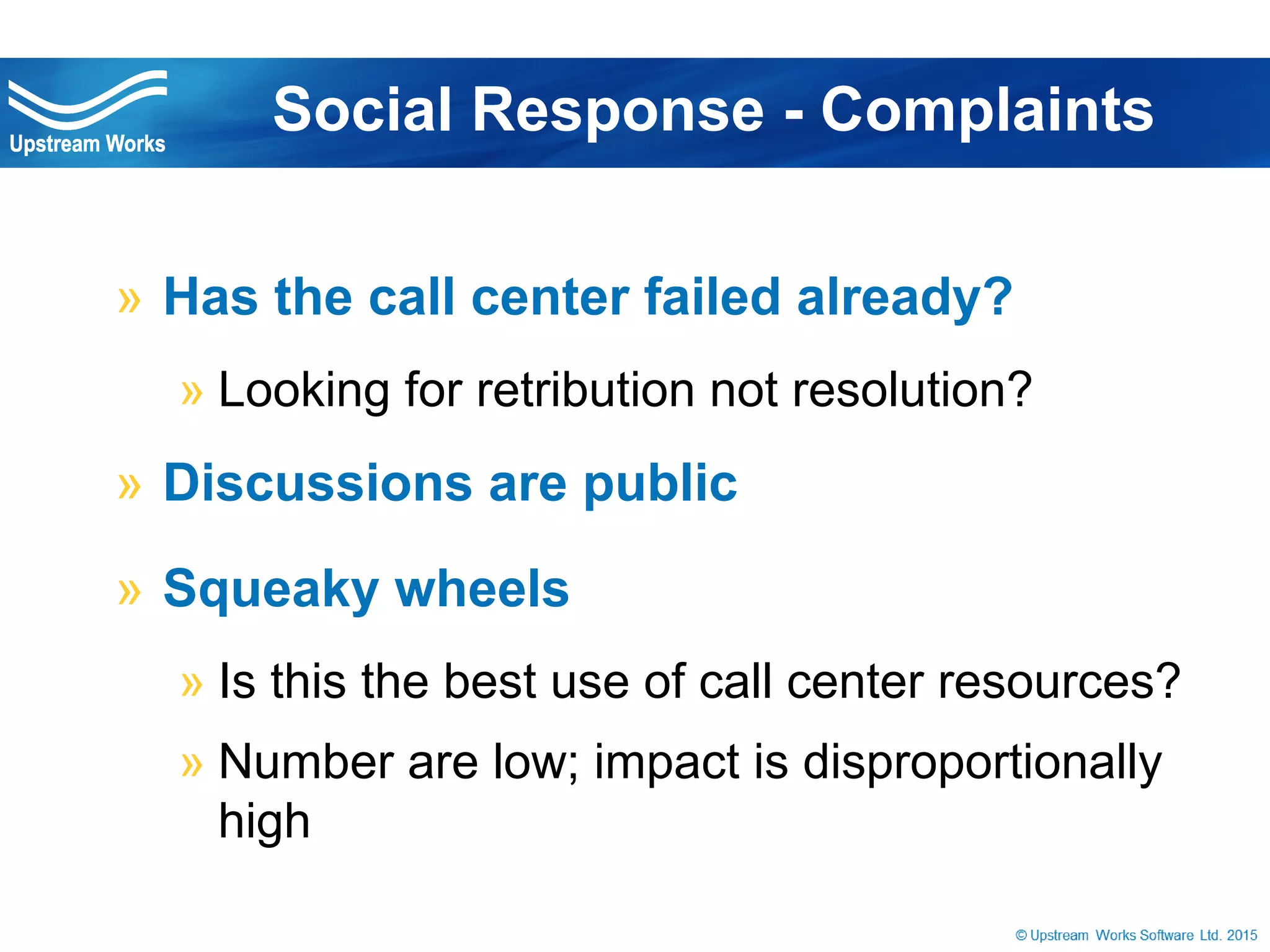 © Upstream Works Software
» Has the call center failed already?
» Looking for retribution not resolution?
» Discussions are public
» Squeaky wheels
» Is this the best use of call center resources?
» Number are low; impact is disproportionally high
Social Response - Complaints
 